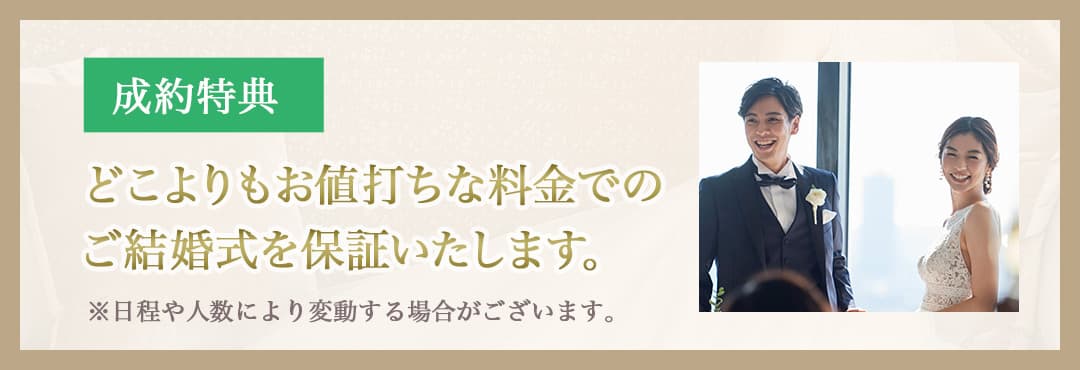 成約特典 どこよりもお値打ちな料金でのご結婚式を保証 ※日程や人数により変動する場合がございます。