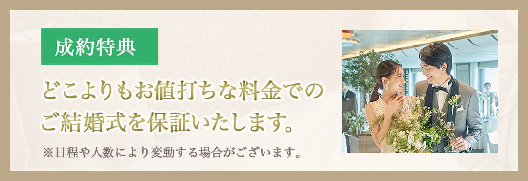 成約特典 どこよりもお値打ちな料金でのご結婚式を保証 ※日程や人数により変動する場合がございます。